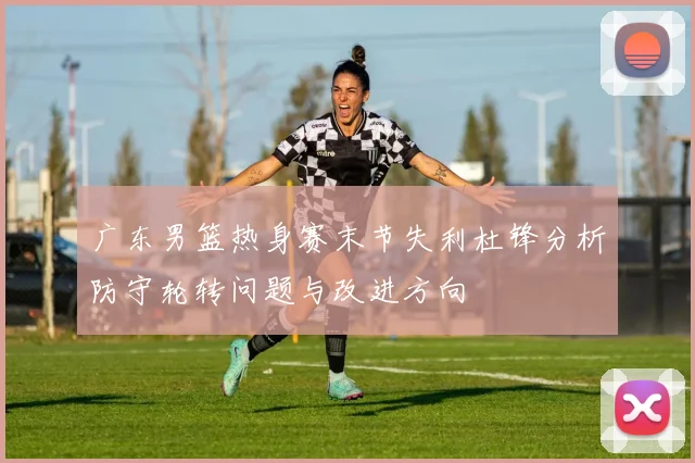 广东男篮热身赛末节失利杜锋分析防守轮转问题与改进方向