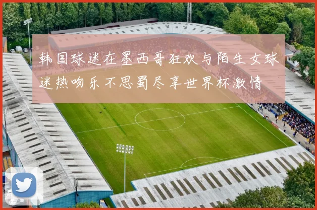 韩国球迷在墨西哥狂欢与陌生女球迷热吻乐不思蜀尽享世界杯激情