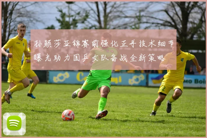 孙颖莎亚锦赛前强化正手技术细节曝光助力国乒女队备战全新策略