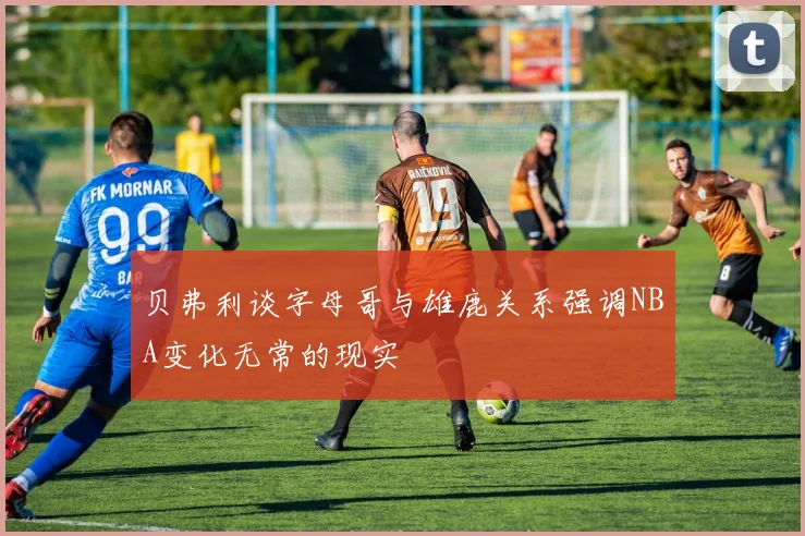 贝弗利谈字母哥与雄鹿关系强调NBA变化无常的现实