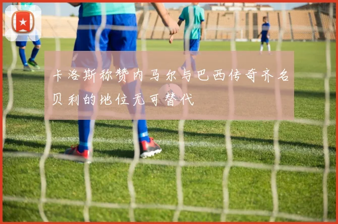卡洛斯称赞内马尔与巴西传奇齐名贝利的地位无可替代